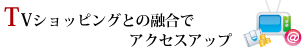 TVショッピングとの融合でアクセスアップ